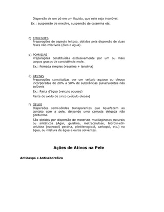 Dispersão de um pó em um líquido, que nele seja insolúvel.
      Ex.: suspensão de enxofre, suspensão de calamina etc.




     c) EMULSOES
        Preparações de aspecto leitoso, obtidas pela dispersão de duas
        fases não miscíveis (óleo e água).


     d) POMADAS
        Preparações constituídas exclusivamente por um ou mais
        corpos graxos de consistência mole.
       Ex.: Pomada simples (vaselina + lanolina)


     e) PASTAS
        Preparações constituídas por um veículo aquoso ou oleoso
        incorporadas de 20% a 50% de substâncias pulverulentas não
        solúveis
       Ex.: Pasta d’água (veiculo aquoso)
       Pasta de oxido de zinco (veículo oleoso)

     f) GELES
        Dispersões semi-sólidas transparentes que liquefazem ao
        contato com a pele, deixando uma camada delgada não
        gordurosa.
       São obtidos por dispersão de materiais mucilaginosos naturais
       ou sintéticos (Agar, gelatina, metrecelulose, hidroxi-etil-
       celulose (natrosol) pectina, plietilenoglicol, carbopol, etc.) na
       água, ou mistura de água e ouros solventes.




                     Ações de Ativos na Pele

Anticaspa e Antiseborréico
 