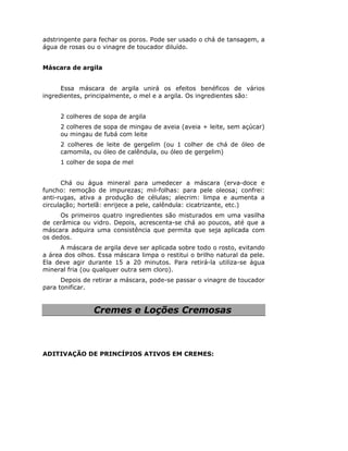 adstringente para fechar os poros. Pode ser usado o chá de tansagem, a
água de rosas ou o vinagre de toucador diluído.


Máscara de argila


      Essa máscara de argila unirá os efeitos benéficos de vários
ingredientes, principalmente, o mel e a argila. Os ingredientes são:


     2 colheres de sopa de argila
     2 colheres de sopa de mingau de aveia (aveia + leite, sem açúcar)
     ou mingau de fubá com leite
     2 colheres de leite de gergelim (ou 1 colher de chá de óleo de
     camomila, ou óleo de calêndula, ou óleo de gergelim)
     1 colher de sopa de mel


       Chá ou água mineral para umedecer a máscara (erva-doce e
funcho: remoção de impurezas; mil-folhas: para pele oleosa; confrei:
anti-rugas, ativa a produção de células; alecrim: limpa e aumenta a
circulação; hortelã: enrijece a pele, calêndula: cicatrizante, etc.)
     Os primeiros quatro ingredientes são misturados em uma vasilha
de cerâmica ou vidro. Depois, acrescenta-se chá ao poucos, até que a
máscara adquira uma consistência que permita que seja aplicada com
os dedos.
      A máscara de argila deve ser aplicada sobre todo o rosto, evitando
a área dos olhos. Essa máscara limpa o restitui o brilho natural da pele.
Ela deve agir durante 15 a 20 minutos. Para retirá-la utiliza-se água
mineral fria (ou qualquer outra sem cloro).
      Depois de retirar a máscara, pode-se passar o vinagre de toucador
para tonificar.


                Cremes e Loções Cremosas



ADITIVAÇÃO DE PRINCÍPIOS ATIVOS EM CREMES:
 