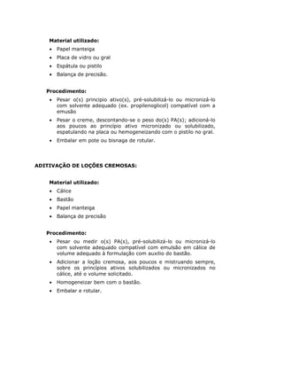 Material utilizado:
    •   Papel manteiga
    •   Placa de vidro ou gral
    •   Espátula ou pistilo
    •   Balança de precisão.


   Procedimento:
    •   Pesar o(s) principio ativo(s), pré-solubilizá-lo ou micronizá-lo
        com solvente adequado (ex. propilenoglicol) compatível com a
        emusão
    •   Pesar o creme, descontando-se o peso do(s) PA(s); adicioná-lo
        aos poucos ao princípio ativo micronizado ou solubilizado,
        espatulando na placa ou hemogeneizando com o pistilo no gral.
    •   Embalar em pote ou bisnaga de rotular.




ADITIVAÇÃO DE LOÇÕES CREMOSAS:


    Material utilizado:
    •   Cálice
    •   Bastão
    •   Papel manteiga
    •   Balança de precisão


   Procedimento:
    •   Pesar ou medir o(s) PA(s), pré-solubilizá-lo ou micronizá-lo
        com solvente adequado compatível com emulsão em cálice de
        volume adequado à formulação com auxilio do bastão.
    •   Adicionar a loção cremosa, aos poucos e mistruando sempre,
        sobre os princípios ativos solubilizados ou micronizados no
        cálice, até o volume solicitado.
    •   Homogeneizar bem com o bastão.
    •   Embalar e rotular.
 