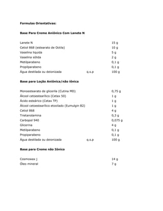 Formulas Orientativas:


Base Para Creme Aniônico Com Lanete N


Lanete N                                                 15 g
Cetiol 868 (estearato de Octila)                         10 g
Vaselina liquida                                         5g
Vaselina sólida                                          2g
Metilparabeno                                            0,1 g
Propilparabeno                                           0,1 g
Água destilada ou deionizada                     q.s.p   100 g


Base para Loção Aniônica/não iônica


Monoestearato de glicerila (Cutina MD)                   0,75 g
Álcool cetoestearílico (Cetax 50)                        1g
Ácido esteárico (Cetax TP)                               1g
Álcool cetoestearílico etoxilado (Eumulgin B2)           1g
Cetiol 868                                               4g
Trietanolamina                                           0,3 g
Carbopol 940                                             0,075 g
Glicerina                                                4g
Metilparabeno                                            0,1 g
Propiparabeno                                            0,1 g
Água destilada ou deionizada                     q.s.p   100 g


Base para Creme não Iônico


Cosmowax j                                               14 g
Óleo mineral                                             7g
 