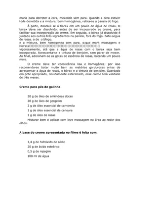 maria para derreter a cera, mexendo sem para. Quando a cera estiver
toda derretida e a mistura, bem homogênea, retira-se a panela do fogo.
       À parte, dissolve-se o bórax em um pouco de água de rosas. O
bórax deve ser dissolvido, antes de ser incorporado ao creme, para
facilitar sua incorporação ao creme. Em seguida, o bórax já dissolvido é
juntado aos outros três ingredientes na panela, fora do fogo. Bate-segua
de rosas. o de o bfogo.
e a mistura, bem homogenea sem para. o:que mant massagens e
hidrata
vigorosamente, até que a água de rosas com o bórax seja bem
incorporada. Acrescenta-se a tintura de benjoim, sem parar de mexer.
Ao final, adicionam-se as gotas de essência de rosas, batendo um pouco
mais.
      O creme deve ter consistência lisa e homogênea; por isso
recomenda-se bater muito bem as matérias gordurosas antes de
acrescentar a água de rosas, o bórax e a tintura de benjoim. Guardado
em pote apropriado, devidamente esterilizado, esse creme tem validade
de três meses.


Creme para pés de galinha


     20 g de óleo de amêndoas doces
     20 g de óleo de gergelim
     2 g de óleo essencial de camomila
     1 g de óleo essencial de cenoura
     1 g de óleo de rosas
      Misturar bem e aplicar com leve massagem na área ao redor dos
olhos.


A base do creme apresentada no filme é feita com:


     1,4 g de hidróxido de sódio
     20 g de ácido esteárico
     0,5 g de nipagim
     100 ml de água
 