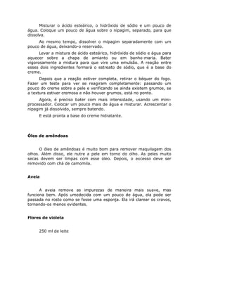 Misturar o ácido esteárico, o hidróxido de sódio e um pouco de
água. Coloque um pouco de água sobre o nipagim, separado, para que
dissolva.
     Ao mesmo tempo, dissolver o mipagim separadamente com um
pouco de água, deixando-o reservado.
      Levar a mistura de ácido esteárico, hidróxido de sódio e água para
aquecer sobre a chapa de amianto ou em banho-maria. Bater
vigorosamente a mistura para que vire uma emulsão. A reação entre
esses dois ingredientes formará o estreato de sódio, que é a base do
creme.
      Depois que a reação estiver completa, retirar o béquer do fogo.
Fazer um teste para ver se reagiram completamente: passando um
pouco do creme sobre a pele e verificando se ainda existem grumos, se
a textura estiver cremosa e não houver grumos, está no ponto.
      Agora, é preciso bater com mais intensidade, usando um mini-
processador. Colocar um pouco mais de água e misturar. Acrescentar o
nipagim já dissolvido, sempre batendo.
     E está pronta a base do creme hidratante.




Óleo de amêndoas


      O óleo de amêndoas é muito bom para remover maquilagem dos
olhos. Além disso, ele nutre a pele em torno do olho. As peles muito
secas devem ser limpas com esse óleo. Depois, o excesso deve ser
removido com chá de camomila.


Aveia


      A aveia remove as impurezas de maneira mais suave, mas
funciona bem. Após umedecida com um pouco de água, ela pode ser
passada no rosto como se fosse uma esponja. Ela irá clarear os cravos,
tornando-os menos evidentes.


Flores de violeta


     250 ml de leite
 