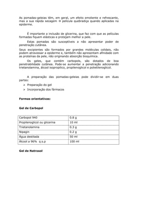 As pomadas-geleias têm, em geral, um efeito emoliente e refrescante,
mas a sua rápida secagem    película quebradiça quando aplicadas na
epiderme.


     É importante a inclusão de glicerina, que faz com que as películas
formadas fiquem elásticas e protejam melhor a pele.
     Estas pomadas são susceptíveis a não apresentar poder de
penetração cutânea.
Seus excipientes são formados por grandes moléculas colidais, não
podem atravessar a epiderme e, também não apresentam afinidade com
as proteínas da pele, não originando absorção bioquímica.
      Os geles, que contém carbopols, são dotados de boa
penetrabilidade cutânea. Pode-se aumentar a penetração adicionando
trietanolamina, álcool isopropilico, propilenoglicol e polietilenoglicol.


      A preparação das pomadas-geleias pode dividir-se em duas
partes:
      Preparação do gel
      Incorporação dos fármacos


Formas orientativas:


Gel de Carbopol


Carbopol 940                         0.8 g
Propilenoglicol ou glicerina         10 ml
Trietanolamina                       0.3 g
Nipagin                              0.2 g
Água destilada                       50 ml
Álcool a 96% q.s.p                   100 ml


Gel de Natrosol
 