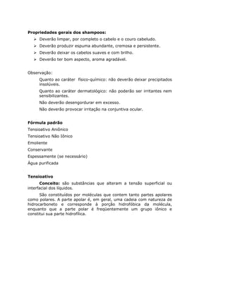 Propriedades gerais dos shampoos:
     Deverão limpar, por completo o cabelo e o couro cabeludo.
     Deverão produzir espuma abundante, cremosa e persistente.
     Deverão deixar os cabelos suaves e com brilho.
     Deverão ter bom aspecto, aroma agradável.


Observação:
     Quanto ao caráter físico-químico: não deverão deixar precipitados
     insolúveis.
     Quanto ao caráter dermatológico: não poderão ser irritantes nem
     sensibilizantes.
     Não deverão desengordurar em excesso.
     Não deverão provocar irritação na conjuntiva ocular.


Fórmula padrão
Tensioativo Aniônico
Tensioativo Não Iônico
Emoliente
Conservante
Espessamente (se necessário)
Água purificada


Tensioativo
      Conceito: são substâncias que alteram a tensão superficial ou
interfacial dos líquidos.
      São constituídos por moléculas que contem tanto partes apolares
como polares. A parte apolar é, em geral, uma cadeia com natureza de
hidrocarboneto e corresponde à porção hidrofóbica da molécula,
enquanto que a parte polar é freqüentemente um grupo iônico e
constitui sua parte hidrofílica.
 