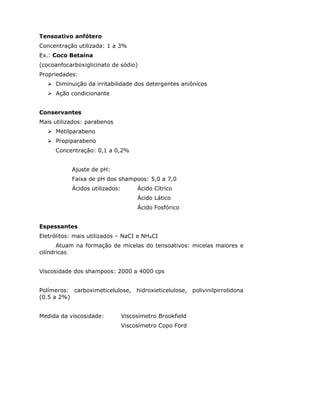 Tensoativo anfótero
Concentração utilizada: 1 a 3%
Ex.: Coco Betaína
(cocoanfocarboxiglicinato de sódio)
Propriedades:
      Diminuição da irritabilidade dos detergentes aniônicos
      Ação condicionante


Conservantes
Mais utilizados: parabenos
      Metilparabeno
      Propiparabeno
     Concentração: 0,1 a 0,2%


           Ajuste de pH:
           Faixa de pH dos shampoos: 5,0 a 7,0
           Ácidos utilizados:        Ácido Cítrico
                                     Ácido Lático
                                     Ácido Fosfórico


Espessantes
Eletrólitos: mais utilizados – NaCI e NH4CI
       Atuam na formação de micelas do tensoativos: micelas maiores e
cilíndricas


Viscosidade dos shampoos: 2000 a 4000 cps


Polímeros: carboximeticelulose, hidroxieticelulose, polivinilpirrolidona
(0.5 a 2%)


Medida da viscosidade:          Viscosímetro Brookfield
                                Viscosímetro Copo Ford
 