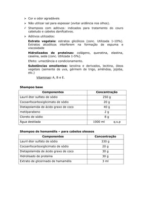 Cor e odor agradáveis
      Não utilizar sal para espessar (evitar ardência nos olhos).
      Shampoos com aditivos: indicados para tratamento do couro
      cabeludo e cabelos danifcativos.
      Aditivos utilizados:
      Extrato vegetais: estratos glicólicos (conc. Utilizada 1-10%).
      Extratos alcoólicos interferem na formação de espuma e
      viscosidade
      Hidrolizados de proteínas: colágeno,           queratina,     elastina,
      caseína, seda (conc. Utilizada 1-5%).
      Efeito: umectância e condicionamento.
      Substâncias emolientes: lanolina e derivados, lecitina, óleos
      vegetais (semente de uva, gérmem de trigo, amêndoa, jojoba,
      etc.)
            Vitaminas: A, B e E.


Shampoo base
                 Componentes                           Concentração
Lauril éter sulfato de sódio                               250 g
Cocoanfocarboxiglicimato de sódio                           20 g
Dietapolamida de ácido graxo de coco                        40 g
metilparabeno                                                2g
Cloreto de sódio                                             8g
Água destilada                                      1000 ml          q.s.p


Shampoo de hemamélis – para cabelos oleosos
                 Componentes                          Concentração
Lauril éter sulfato de sódio                              330 g
Cocoanfocarboxiglicimato de sódio                          20 g
Dietapolamida de ácido graxo de coco                       30 g
Hidrolisado de proteína                                    30 g
Extrato de glicerinado de hamamélis                        3 ml
 