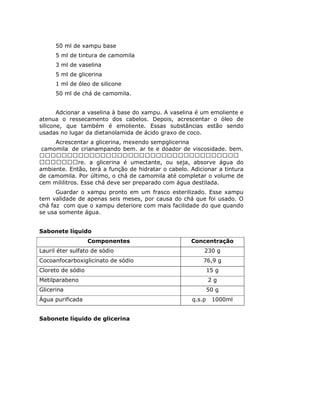 50 ml de xampu base
      5 ml de tintura de camomila
      3 ml de vaselina
      5 ml de glicerina
      1 ml de óleo de silicone
      50 ml de chá de camomila.


       Adcionar a vaselina à base do xampu. A vaselina é um emoliente e
atenua o ressecamento dos cabelos. Depois, acrescentar o óleo de
silicone, que também é emoliente. Essas substâncias estão sendo
usadas no lugar da dietanolamida de ácido graxo de coco.
    Acrescentar a glicerina, mexendo sempglicerina
camomila de crianampando bem. ar te e doador de viscosidade. bem.

               re. a glicerina é umectante, ou seja, absorve água do
ambiente. Então, terá a função de hidratar o cabelo. Adicionar a tintura
de camomila. Por último, o chá de camomila até completar o volume de
cem mililitros. Esse chá deve ser preparado com água destilada.
      Guardar o xampu pronto em um frasco esterilizado. Esse xampu
tem validade de apenas seis meses, por causa do chá que foi usado. O
chá faz com que o xampu deteriore com mais facilidade do que quando
se usa somente água.


Sabonete líquido
                   Componentes                       Concentração
Lauril éter sulfato de sódio                              230 g
Cocoanfocarboxiglicinato de sódio                        76,9 g
Cloreto de sódio                                             15 g
Metilparabeno                                                2g
Glicerina                                                    50 g
Água purificada                                      q.s.p    1000ml


Sabonete líquido de glicerina
 