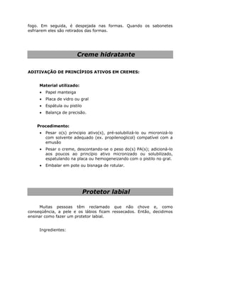 fogo. Em seguida, é despejada nas formas. Quando os sabonetes
esfriarem eles são retirados das formas.




                          Creme hidratante

ADITIVAÇÃO DE PRINCÍPIOS ATIVOS EM CREMES:


     Material utilizado:
     •   Papel manteiga
     •   Placa de vidro ou gral
     •   Espátula ou pistilo
     •   Balança de precisão.


    Procedimento:
     •   Pesar o(s) principio ativo(s), pré-solubilizá-lo ou micronizá-lo
         com solvente adequado (ex. propilenoglicol) compatível com a
         emusão
     •   Pesar o creme, descontando-se o peso do(s) PA(s); adicioná-lo
         aos poucos ao princípio ativo micronizado ou solubilizado,
         espatulando na placa ou hemogeneizando com o pistilo no gral.
     •   Embalar em pote ou bisnaga de rotular.




                               Protetor labial

      Muitas pessoas têm reclamado que não chove e, como
conseqüência, a pele e os lábios ficam ressecados. Então, decidimos
ensinar como fazer um protetor labial.


     Ingredientes:
 