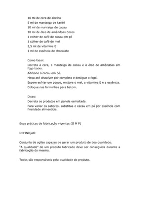 10 ml de cera de abelha
     5 ml de manteiga de karitê
     10 ml de manteiga de cacau
     10 ml de óleo de amêndoas doces
     1 colher de café de cacau em pó
     1 colher de café de mel
     2,5 ml de vitamina E
     1 ml de essência de chocolate


     Como fazer:
     Derreta a cera, a manteiga de cacau e o óleo de amêndoas em
     fogo baixo.
     Adicione o cacau em pó.
     Mexa até dissolver por completo e desligue o fogo.
     Espere esfriar um pouco, misture o mel, a vitamina E e a essência.
     Coloque nas forminhas para batom.


     Dicas:
     Derreta os produtos em panela esmaltada.
     Para variar os sabores, substitua o cacau em pó por essência com
     finalidade alimentícia.




Boas práticas de fabricação vigentes (G M P)


DEFINIÇAO:


Conjunto de ações capazes de gerar um produto de boa qualidade.
“A qualidade” de um produto fabricado deve ser conseguida durante a
fabricação do mesmo.


Todos são responsáveis pela qualidade do produto.
 