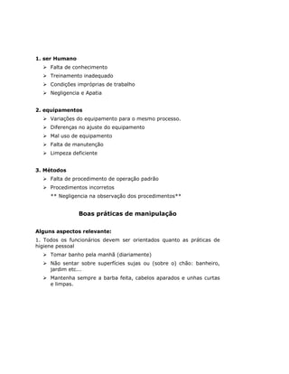 1. ser Humano
     Falta de conhecimento
     Treinamento inadequado
     Condições impróprias de trabalho
     Negligencia e Apatia


2. equipamentos
     Variações do equipamento para o mesmo processo.
     Diferenças no ajuste do equipamento
     Mal uso de equipamento
     Falta de manutenção
     Limpeza deficiente


3. Métodos
     Falta de procedimento de operação padrão
     Procedimentos incorretos
     ** Negligencia na observação dos procedimentos**


                Boas práticas de manipulação

Alguns aspectos relevante:
1. Todos os funcionários devem ser orientados quanto as práticas de
higiene pessoal
     Tomar banho pela manhã (diariamente)
     Não sentar sobre superfícies sujas ou (sobre o) chão: banheiro,
     jardim etc...
     Mantenha sempre a barba feita, cabelos aparados e unhas curtas
     e limpas.
 