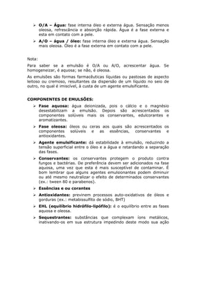 O/A – Água: fase interna óleo e externa água. Sensação menos
        oleosa, refrescância e absorção rápida. Água é a fase externa e
        esta em contato com a pele.
        A/O – água / óleo: fase interna óleo e externa água. Sensação
        mais oleosa. Óleo é a fase externa em contato com a pele.


Nota:
Para saber se a emulsão é O/A ou A/O, acrescentar água. Se
homogeneizar, é aquosa; se não, é oleosa.
As emulsões são formas farmacêuticas líquidas ou pastosas de aspecto
leitoso ou cremoso, resultantes da dispersão de um líquido no seio de
outro, no qual é imiscível, à custa de um agente emulsificante.


COMPONENTES DE EMULSÕES:
        Fase aquosa: água deionizada, pois o cálcio e o magnésio
        desestabilizam a emulsão. Depois são acrescentados os
        componentes solúveis mais os conservantes, edulcorantes e
        aromatizantes.
        Fase oleosa: óleos ou ceras aos quais são acrescentados os
        componentes    solúveis e  as  essências, conservantes   e
        antioxidantes.
        Agente emulsificante: dá estabilidade à emulsão, reduzindo a
        tensão superficial entre o óleo e a água e retardando a separação
        das fases.
        Conservantes: os conservantes protegem o produto contra
        fungos e bactérias. De preferência devem ser adicionados na fase
        aquosa, uma vez que esta é mais susceptível de contaminar. É
        bom lembrar que alguns agentes emulsionantes podem diminuir
        ou até mesmo neutralizar o efeito de determinados conservantes
        (ex.: tween 80 e parabenos).
        Essências e ou corantes
        Antioxidantes: previnem processos auto-oxidativos de óleos e
        gorduras (ex.: metabissulfito de sódio, BHT)
        EHL (equilíbrio hidrófilo-lipófilo): é o equilíbrio entre as fases
        aquosa e oleosa.
        Sequestrantes: substâncias que complexam íons metálicos,
        inativando-os em sua estrutura impedindo deste modo sua ação
 