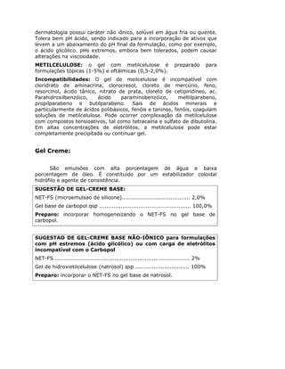 dermatologia possui caráter não iônico, solúvel em água fria ou quente.
Tolera bem pH ácido, sendo indicado para a incorporação de ativos que
levem a um abaixamento do pH final da formulação, como por exemplo,
o ácido glicólico. pHs extremos, embora bem tolerados, podem causar
alterações na viscosidade.
METILCELULOSE: o gel com metilcelulose é                               preparado        para
formulações tópicas (1-5%) e oftálmicas (0,5-2,0%).
Incompatibilidades: O gel de meilcelulose é incompatível com
cloridrato de aminacrina, clorocresol, cloreto de mercúrio, feno,
resorcinol, ácido tânico, nitrato de prata, cloreto de cetipiridíneo, ac.
Parahidroxilbenzóico,    ácido     paraminobenzóico,       meltilparabeno,
propilparabeno e butilparabeno. Sais de ácidos minerais e
particularmente de ácidos polibásicos, fenóis e taninos, fenóis, coagulam
soluções de metilcelulose. Pode ocorrer complexação da metilcelulose
com compostos tensioativos, tal como tetracaína e sulfato de dibutolina.
Em altas concentrações de eletrólitos, a metilcelulose pode estar
completamente precipitada ou continuar gel.


Gel Creme:

      São emulsões com alta porcentagem de água e baixa
porcentagem de óleo. É constituído por um estabilizador coloidal
hidrófilo e agente de consistência.
SUGESTÃO DE GEL-CREME BASE:
NET-FS (microemulsao de silicone)...................................... 2,0%
Gel base de carbopol qsp ................................................... 100,0%
Preparo: incorporar homogeneizando o NET-FS no gel base de
carbopol.


SUGESTAO DE GEL-CREME BASE NÃO-IÔNICO para formulações
com pH estremos (ácido glicólico) ou com carga de eletrólitos
incompatível com o Carbopol
NET-FS ........................................................................... 2%
Gel de hidroxietilcelulose (natrosol) qsp .............................. 100%
Preparo: incorporar o NET-FS no gel base de natrosol.
 
