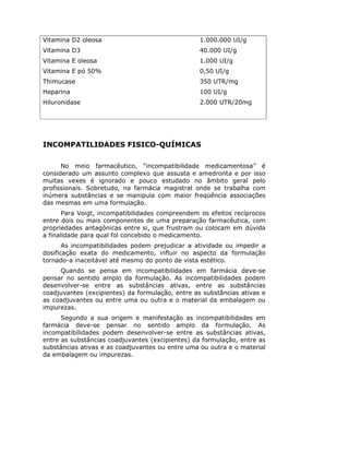 Vitamina D2 oleosa                                1.000.000 UI/g
Vitamina D3                                       40.000 UI/g
Vitamina E oleosa                                 1.000 UI/g
Vitamina E pó 50%                                 0,50 UI/g
Thimucase                                         350 UTR/mg
Heparina                                          100 UI/g
Hiluronidase                                      2.000 UTR/20mg




INCOMPATILIDADES FISICO-QUÍMICAS

      No meio farmacêutico, “incompatibilidade medicamentosa” é
considerado um assunto complexo que assusta e amedronta e por isso
muitas vexes é ignorado e pouco estudado no âmbito geral pelo
profissionais. Sobretudo, na farmácia magistral onde se trabalha com
inúmera substâncias e se manipula com maior freqüência associações
das mesmas em uma formulação.
       Para Voigt, incompatibilidades compreendem os efeitos recíprocos
entre dois ou mais componentes de uma preparação farmacêutica, com
propriedades antagônicas entre si, que frustram ou colocam em dúvida
a finalidade para qual foi concebido o medicamento.
       As incompatibilidades podem prejudicar a atividade ou impedir a
dosificação exata do medicamento, influir no aspecto da formulação
tornado-a inaceitável até mesmo do ponto de vista estético.
     Quando se pensa em incompatibilidades em farmácia deve-se
pensar no sentido amplo da formulação. As incompatibilidades podem
desenvolver-se entre as substâncias ativas, entre as substâncias
coadjuvantes (excipientes) da formulação, entre as substâncias ativas e
as coadjuvantes ou entre uma ou outra e o material da embalagem ou
impurezas.
      Segundo a sua origem e manifestação as incompatibilidades em
farmácia deve-se pensar no sentido amplo da formulação. As
incompatibilidades podem desenvolver-se entre as substâncias ativas,
entre as substâncias coadjuvantes (excipientes) da formulação, entre as
substâncias ativas e as coadjuvantes ou entre uma ou outra e o material
da embalagem ou impurezas.
 