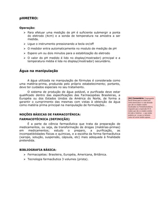 pHMETRO:

Operação:
     Para efetuar uma medição de pH é suficiente submergir a ponta
     do eletrodo (4cm) e a sonda de temperatura na amostra a ser
     medida.
     Ligue o instrumento pressionando a tecla on/off
     O medidor entra automaticamente no modulo de medição de pH
     Espere um ou dois minutos para a estabilização do eletrodo
     O valor do pH medido é lido no display(mostrador) principal e a
     temperatura média é lida no display(mostrador) secundário.


Água na manipulação

     A água utilizada na manipulação de fórmulas é considerada como
uma matéria-prima, produzida pelo próprio estabelecimento; portanto,
deve ter cuidados especiais no seu tratamento.
       O sistema de produção de água potável, e purificada deve estar
qualificado dentro das especificações das Farmacopéias Brasileiras, a
Européia ou dos Estados Unidos da América do Norte, de forma a             [A1] Comentário: Empregando
                                                                           dessa forma para se referir aos
garantir o cumprimento das mesmas com vistas à obtenção da água            norte-americanos vc está dizendo
como matéria prima principal na manipulação de formulações .               que são os estados unidos
                                                                           localizados no Norte(hemisfério),
                                                                           enquanto que a expressão EUA
                                                                           traduz que são os estados unidos
                                                                           de toda a América – o que ainda
NOÇÕES BÁSICAS DE FARMACOTÉNICA:                                           poderia ser os que se incluem
                                                                           como tal serem unidos apneas.
FARMACOTÉCNICA (DEFINIÇÃO)
      É a parte da ciência farmacêutica que trata da preparação de
medicamentos, ou seja, da transformação de drogas (matérias-primas)
em    medicamentos;       estudo    o   preparo,    a    purificação, as
incompatibilidades físicas e químicas, e a escolha da forma farmacêutica
(xarope, solução, suspensão, cápsula, etc) mais adequada à finalidade
pretendida.


BIBLIOGRAFIA BÁSICA:
     Fermacopéias: Brasileira, Européia, Americana, Britânica.
     Tecnologia farmacêutica 3 volumes (prista).
 