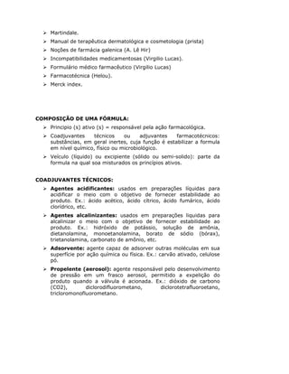 Martindale.
    Manual de terapêutica dermatológica e cosmetologia (prista)
    Noções de farmácia galenica (A. Lê Hir)
    Incompatibilidades medicamentosas (Virgilio Lucas).
    Formulário médico farmacêutico (Virgilio Lucas)
    Farmacotécnica (Helou).
    Merck index.




COMPOSIÇÃO DE UMA FÓRMULA:
    Principio (s) ativo (s) = responsável pela ação farmacológica.
    Coadjuvantes     técnicos    ou     adjuvantes   farmacotécnicos:
    substâncias, em geral inertes, cuja função é estabilizar a formula
    em nível químico, físico ou microbiológico.
    Veículo (líquido) ou excipiente (sólido ou semi-solido): parte da
    formula na qual soa misturados os princípios ativos.


COADJUVANTES TÉCNICOS:
    Agentes acidificantes: usados em preparações líquidas para
    acidificar o meio com o objetivo de fornecer estabilidade ao
    produto. Ex.: ácido acético, ácido cítrico, ácido fumárico, ácido
    clorídrico, etc.
    Agentes alcalinizantes: usados em preparações liquidas para
    alcalinizar o meio com o objetivo de fornecer estabilidade ao
    produto. Ex.: hidróxido de potássio, solução de amônia,
    dietanolamina, monoetanolamina, borato de sódio (bórax),
    trietanolamina, carbonato de amônio, etc.
    Adsorvente: agente capaz de adsorver outras moléculas em sua
    superfície por ação química ou física. Ex.: carvão ativado, celulose
    pó.
    Propelente (aerosol): agente responsável pelo desenvolvimento
    de pressão em um frasco aerosol, permitido a expelição do
    produto quando a válvula é acionada. Ex.: dióxido de carbono
    (CO2),        diclorodifluorometano,   diclorotetrafluoroetano,
    tricloromonofluorometano.
 