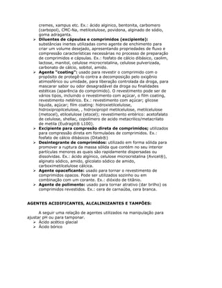 cremes, xampus etc. Ex.: ácido alginico, bentonita, carbomero
     (carbopol), CMC-Na, metilcelulose, povidona, alginado de sódio,
     goma adraganta.
     Diluentes de cápsulas e comprimidos (excipiente):
     substâncias inertes utilizadas como agente de enchimento para
     criar um volume desejado, apresentando propriedades de fluxo e
     compressão características necessárias no processo de preparação
     de comprimidos e cápsulas. Ex.: fosfato de cálcio dibásico, caolim,
     lactose, manitol, celulose microcristalina, celulose pulverizada,
     carbonato de cálcio, sobitol, amido.
     Agente “coating”: usado para revestir o comprimido com o
     propósito de protegê-lo contra a decomposição pelo oxigênio
     atimosférico ou umidade, para liberação controlada da droga, para
     mascarar sabor ou odor desagradável da droga ou finalidades
     estéticas (aparência do comprimido). O revestimento pode ser de
     vários tipos, incluindo o revestimento com açúcar, o film coating,
     revestimento netérico. Ex.: revestimento com açúcar; glicose
     liquida, açúcar; film coating: hidroxietilcelulose,
     hidroxipropilcelulose, , hidroxipropil metilcelulose, metilcelulose
     (metocel), etilcelulose (etocel); revestimento entérico: acetofalato
     de celulose, shellac, copolímero de acido metacrilico/metacrilato
     de metila (Eudragit® L100).
     Excipiente para compresão direta de comprimidos; utilizados
     para compressão direta em formulaóes de comprimidos. Ex.:
     fosfato de cálcio dibásicos (Ditab®)
     Desintegrante de comprimidos: utilizado em forma sólida para
     promover a ruptura da massa sólida que contém no seu interior
     partículas menores as quais são rapidamente dispersadas ou
     dissolvidas. Ex.: ácido algínico, celulose microcristalina (Avicel®),
     alginato sódico, amido, glicolato sódico de amido,
     carboximetilcelulose cálcica.
     Agente opaceficante: usado para tornar o revestimento de
     comprimidos opacos. Pode ser utilizados sozinho ou em
     combinação com um corante. Ex.: dióxido de titânio.
     Agente de polimento: usado para tornar atrativo (dar brilho) os
     comprimidos revestidos. Ex.: cera de carnaúba, cera branca.


AGENTES ACIDIFICANTES, ALCALINIZANTES E TAMPÕES:

      A seguir uma relação de agentes utilizados na manipulação para
ajustar pH ou para tamponar.
      Ácido acético glacial
      Ácido bórico
 