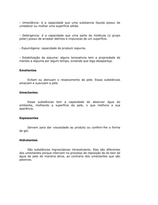 - Umectância: é a capacidade que uma substancia líquida possui de
umedecer ou molhar uma superfície sólida.


- Detergencia: é a capacidade que uma parte da molécula (o grupo
polar) possui de arrastar detritos e impurezas de um superfície.


- Espumógena: capacidade de produzir espuma.


- Estabilização da espuma: alguns tensoativos tem a propriedade de
mantes a espuma por algum tempo, evitando que logo desapareça.


Emolientes


     Evitam ou atenuam o ressecamento da pele. Essas substâncias
amaciam e suavizam a pele.


Umectantes


     Essas substâncias tem a capacidade de absorver água do
ambiente, molhando a superfície da pele, o que melhora a sua
aparência.


Espessantes


      Servem para dar viscosidade ao produto ou conferir-lhe a forma
de gel.


Hidratantes


      São substâncias higroscópicas intracelulares. Elas são diferentes
dos umectantes porque intervem no processo de reposição de do teor de
água da pele de maneira ativa, ao contrario dos umectantes que são
passivos.
 