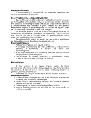 Incompatibilidades:
     O propilenoglicol é incompatível com reagentes oxidantes, tais
como o permaganato de potássio.

POLIETINOGLICOL 400 (CARBOWAX 400)
      Os polietilenoglicois são amplamente utilizados em uma variedade
de formulações farmacêuticas, incluindo parenteral, tópica, oftálmica,
oral e retal os polietilenoglicóis são estáveis, de características hidrofílica
e essencialmente não irritantes à pele. Embora ele não penetre
rapidamente na pele, os polietilenoglicóis são solúveis em água e , como
tal são removidos facilmente da pele com lavagem.
      Em soluções aquosas pode ser usado como agente suspensor ou
para ajustar viscosidade e consistência de suspensões. Quando utilizado
em conjunto com outros emulsificantes, os polietilenoglicois podem
atuar com estabilizantes de emulsões.
      Os polietinoglicóis podem ser usados para aumentar a solubilidade
ou dissolução em água de substâncias pouco solúveis.
Incompatibilidades:
      Pode ser incompatível com alguns corantes
      A atividade antibacteriana de certos antibióticos, particularmente
      penicilina    e    bacitracina,    é   reduzida    em      bases    com
      polietilenoglicóis.
      A eficácia conservante dos parabenos pode ser reduzida através
      de ligações com polietilenoglicóis.
      Descolorações de ditranol (antralina) e sulfonamidas podem
      ocorrer e o sorbitol pode precipitar de misturas.

Éter sulfúrico:

       O éter sulfúrico é um líquido límpido, incolor de cheiro
característico, inflamável, muito volátil, produzindo na pele considerável
resfriamento. É solúvel com o álcool, óleos, essências; dissolve as
gorduras, resinas, enxofres, etc.
       É utilizado em soluções extrativas de drogas vegetais e animais.
Incompatibilidades:
        Ácido sulfúrico: formação lenta de ácido sulfovinico ou sulfato de
        oxido de etila, comnovas propriedades.
        Ácido crômico, permaganatos solúveis: forte oxidação podendo
        resultar em mistura explosiva.
        Sais em geral: os sais em geral soa insolúveis no éter.
        Água e líquidos aquosos: não se misturam com o éter senão em
        mínima proporção.
 