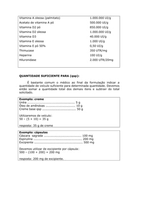 Vitamina A oleosa (palmitato)                                  1.000.000 UI/g
Acetato de vitamina A pó                                       500.000 UI/g
Vitamina D2 pó                                                 850.000 UI/g
Vitamina D2 oleosa                                             1.000.000 UI/g
Vitamina D3                                                    40.000 UI/g
Vitamina E oleosa                                              1.000 UI/g
Vitamina E pó 50%                                              0,50 UI/g
Thimucase                                                      350 UTR/mg
Heparina                                                       100 UI/g
Hiluronidase                                                   2.000 UTR/20mg




QUANTIDADE SUFICIENTE PARA (qsp):

       É bastante comum o médico ao final da formulação indicar a
quantidade de veículo suficiente para determinada quantidade. Devemos
então somar a quantidade total dos demais itens e subtrair do total
solicitado.

Exemplo: creme
Uréia ................................................ 5 g
Óleo de amêndoas .............................. 10 g
Creme base qsp .................................. 50 g

Utilizaremos de veículo:
50 – (5 + 10) = 35 g

resposta: 35 g de creme

Exemplo: cápsulas
Cáscara sagrada ...................................... 100 mg
Espirulina ................................................. 200 mg
Excipiente ................................................. 500 mg

Devemos utilizar de excipiente por cápsula:
500 – (100 + 200) = 200 mg

resposta: 200 mg de excipiente.
 