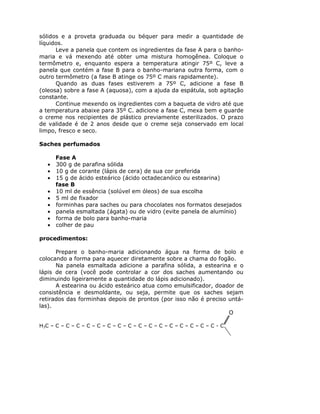 sólidos e a proveta graduada ou béquer para medir a quantidade de
líquidos.
      Leve a panela que contem os ingredientes da fase A para o banho-
maria e vá mexendo até obter uma mistura homogênea. Coloque o
termômetro e, enquanto espera a temperatura atingir 75º C, leve a
panela que contém a fase B para o banho-mariana outra forma, com o
outro termômetro (a fase B atinge os 75º C mais rapidamente).
      Quando as duas fases estiverem a 75º C, adicione a fase B
(oleosa) sobre a fase A (aquosa), com a ajuda da espátula, sob agitação
constante.
      Continue mexendo os ingredientes com a baqueta de vidro até que
a temperatura abaixe para 35º C. adicione a fase C, mexa bem e guarde
o creme nos recipientes de plástico previamente esterilizados. O prazo
de validade é de 2 anos desde que o creme seja conservado em local
limpo, fresco e seco.

Saches perfumados

       Fase A
   •   300 g de parafina sólida
   •   10 g de corante (lápis de cera) de sua cor preferida
   •   15 g de ácido esteárico (ácido octadecanóico ou estearina)
       fase B
   •   10 ml de essência (solúvel em óleos) de sua escolha
   •   5 ml de fixador
   •   forminhas para saches ou para chocolates nos formatos desejados
   •   panela esmaltada (ágata) ou de vidro (evite panela de alumínio)
   •   forma de bolo para banho-maria
   •   colher de pau

procedimentos:

      Prepare o banho-maria adicionando água na forma de bolo e
colocando a forma para aquecer diretamente sobre a chama do fogão.
      Na panela esmaltada adicione a parafina sólida, a estearina e o
lápis de cera (você pode controlar a cor dos saches aumentando ou
diminuindo ligeiramente a quantidade do lápis adicionado).
      A estearina ou ácido esteárico atua como emulsificador, doador de
consistência e desmoldante, ou seja, permite que os saches sejam
retirados das forminhas depois de prontos (por isso não é preciso untá-
las).
                                                                  O

H3C – C – C – C – C – C – C – C – C – C – C – C – C – C – C – C – C - C
 