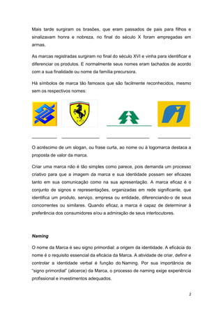 2
Mais tarde surgiram os brasões, que eram passados de pais para filhos e
sinalizavam honra e nobreza, no final do século X foram empregadas em
armas.
As marcas registradas surgiram no final do século XVI e vinha para identificar e
diferenciar os produtos. E normalmente seus nomes eram tachados de acordo
com a sua finalidade ou nome da família precursora.
Há símbolos de marca tão famosos que são facilmente reconhecidos, mesmo
sem os respectivos nomes:
__________ _______________ _________________ _____________
O acréscimo de um slogan, ou frase curta, ao nome ou à logomarca destaca a
proposta de valor da marca.
Criar uma marca não é tão simples como parece, pois demanda um processo
criativo para que a imagem da marca e sua identidade possam ser eficazes
tanto em sua comunicação como na sua apresentação. A marca eficaz é o
conjunto de signos e representações, organizadas em rede significante, que
identifica um produto, serviço, empresa ou entidade, diferenciando-o de seus
concorrentes ou similares. Quando eficaz, a marca é capaz de determinar à
preferência dos consumidores e/ou a admiração de seus interlocutores.
Naming
O nome da Marca é seu signo primordial: a origem da identidade. A eficácia do
nome é o requisito essencial da eficácia da Marca. A atividade de criar, definir e
controlar a identidade verbal é função do Naming. Por sua importância de
“signo primordial” (alicerce) da Marca, o processo de naming exige experiência
profissional e investimentos adequados.
 