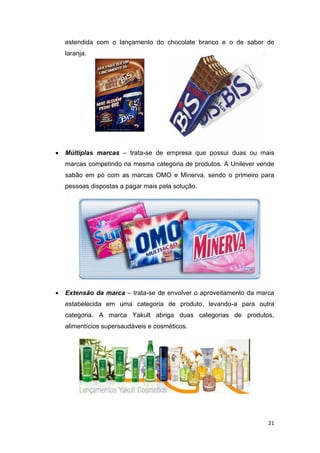 21
estendida com o lançamento do chocolate branco e o de sabor de
laranja.
 Múltiplas marcas – trata-se de empresa que possui duas ou mais
marcas competindo na mesma categoria de produtos. A Unilever vende
sabão em pó com as marcas OMO e Minerva, sendo o primeiro para
pessoas dispostas a pagar mais pela solução.
 Extensão da marca – trata-se de envolver o aproveitamento da marca
estabelecida em uma categoria de produto, levando-a para outra
categoria. A marca Yakult abriga duas categorias de produtos,
alimentícios supersaudáveis e cosméticos.
 