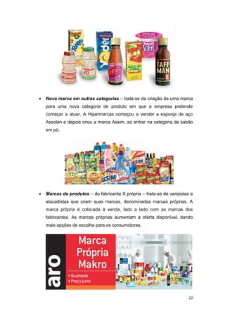 22
 Nova marca em outras categorias – trata-se da criação de uma marca
para uma nova categoria de produto em que a empresa pretende
começar a atuar. A Hipermarcas começou a vender a esponja de aço
Assolan e depois criou a marca Assim, ao entrar na categoria de sabão
em pó.
 Marcas de produtos – do fabricante X própria – trata-se de varejistas e
atacadistas que criam suas marcas, denominadas marcas próprias. A
marca própria é colocada à venda, lado a lado com as marcas dos
fabricantes. As marcas próprias aumentam a oferta disponível, dando
mais opções de escolha para os consumidores.
 
