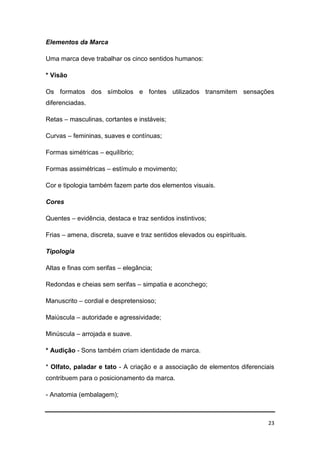 23
Elementos da Marca
Uma marca deve trabalhar os cinco sentidos humanos:
* Visão
Os formatos dos símbolos e fontes utilizados transmitem sensações
diferenciadas.
Retas – masculinas, cortantes e instáveis;
Curvas – femininas, suaves e contínuas;
Formas simétricas – equilíbrio;
Formas assimétricas – estímulo e movimento;
Cor e tipologia também fazem parte dos elementos visuais.
Cores
Quentes – evidência, destaca e traz sentidos instintivos;
Frias – amena, discreta, suave e traz sentidos elevados ou espirituais.
Tipologia
Altas e finas com serifas – elegância;
Redondas e cheias sem serifas – simpatia e aconchego;
Manuscrito – cordial e despretensioso;
Maiúscula – autoridade e agressividade;
Minúscula – arrojada e suave.
* Audição - Sons também criam identidade de marca.
* Olfato, paladar e tato - A criação e a associação de elementos diferenciais
contribuem para o posicionamento da marca.
- Anatomia (embalagem);
 