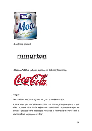 24
- Esotéricos (aromas);
- Guaraná Antártica (sabores únicos ou de fácil reconhecimento).
Slogan
Vem da velha Escócia e significa – o grito de guerra de um clã.
É uma frase que posiciona a empresa, uma mensagem que exprime o seu
lema. E jamais deve utilizar expressões de modismo. A principal função do
slogan é provocar uma associação mecânica e automática da marca com o
diferencial que se pretende divulgar.
 