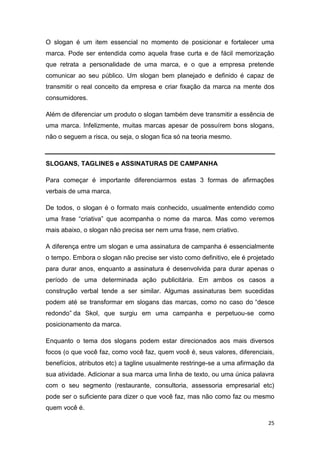 25
O slogan é um item essencial no momento de posicionar e fortalecer uma
marca. Pode ser entendida como aquela frase curta e de fácil memorização
que retrata a personalidade de uma marca, e o que a empresa pretende
comunicar ao seu público. Um slogan bem planejado e definido é capaz de
transmitir o real conceito da empresa e criar fixação da marca na mente dos
consumidores.
Além de diferenciar um produto o slogan também deve transmitir a essência de
uma marca. Infelizmente, muitas marcas apesar de possuírem bons slogans,
não o seguem a risca, ou seja, o slogan fica só na teoria mesmo.
SLOGANS, TAGLINES e ASSINATURAS DE CAMPANHA
Para começar é importante diferenciarmos estas 3 formas de afirmações
verbais de uma marca.
De todos, o slogan é o formato mais conhecido, usualmente entendido como
uma frase “criativa” que acompanha o nome da marca. Mas como veremos
mais abaixo, o slogan não precisa ser nem uma frase, nem criativo.
A diferença entre um slogan e uma assinatura de campanha é essencialmente
o tempo. Embora o slogan não precise ser visto como definitivo, ele é projetado
para durar anos, enquanto a assinatura é desenvolvida para durar apenas o
período de uma determinada ação publicitária. Em ambos os casos a
construção verbal tende a ser similar. Algumas assinaturas bem sucedidas
podem até se transformar em slogans das marcas, como no caso do “desce
redondo” da Skol, que surgiu em uma campanha e perpetuou-se como
posicionamento da marca.
Enquanto o tema dos slogans podem estar direcionados aos mais diversos
focos (o que você faz, como você faz, quem você é, seus valores, diferenciais,
benefícios, atributos etc) a tagline usualmente restringe-se a uma afirmação da
sua atividade. Adicionar a sua marca uma linha de texto, ou uma única palavra
com o seu segmento (restaurante, consultoria, assessoria empresarial etc)
pode ser o suficiente para dizer o que você faz, mas não como faz ou mesmo
quem você é.
 