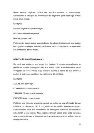 26
Neste sentido, taglines podem ser também criativas e interessantes,
extrapolando a limitação da identificação do segmento para dizer algo a mais
sobre a sua marca.
Exemplos:
Inovata “Engenharia para inovação”
Gol “linhas aéreas inteligentes”
Nescafé “é mais café”
Portanto não desconsidere a possibilidade de adotar simplesmente uma tagline
em lugar de um slogan, se este for suficiente para cobrir todas as necessidades
das afirmações da sua marca.
REPETIÇÃO OU REDUNDÂNCIA?
Se você está adotando um slogan (ou tagline), é porque provavelmente já
possui um nome e um logotipo para sua marca. Tanto a sua identidade visual
composta por seu símbolo e/ou logotipo, quanto o nome da sua empresa
podem já expressar ou valores ou o segmento de atividade.
Exemplos:
AGILYS, soa como ágil.
COMPAQ soa como compacto
TRANSPRES soa como transporte
PIZZARELA soa como pizzaria
Portanto, se o nome de uma empresa já é um indício ou uma afirmação de sua
atividade ou diferencial, não é obrigatório ou necessário repeti-lo no slogan.
Existirão casos onde esta redundância de mensagem se tornará enfadonha ao
subestimar o seu público. Mas existirão também casos onde esta repetição
seja fundamental para a fixação da lembrança do segmento ou atributo que se
deseja comunicar.
 