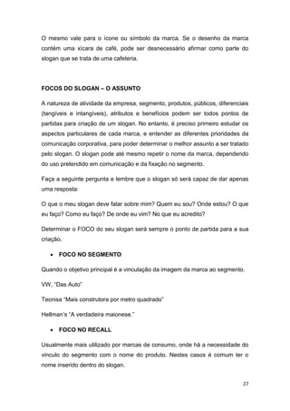 27
O mesmo vale para o ícone ou símbolo da marca. Se o desenho da marca
contém uma xícara de café, pode ser desnecessário afirmar como parte do
slogan que se trata de uma cafeteria.
FOCOS DO SLOGAN – O ASSUNTO
A natureza de atividade da empresa, segmento, produtos, públicos, diferenciais
(tangíveis e intangíveis), atributos e benefícios podem ser todos pontos de
partidas para criação de um slogan. No entanto, é preciso primeiro estudar os
aspectos particulares de cada marca, e entender as diferentes prioridades da
comunicação corporativa, para poder determinar o melhor assunto a ser tratado
pelo slogan. O slogan pode até mesmo repetir o nome da marca, dependendo
do uso pretendido em comunicação e da fixação no segmento.
Faça a seguinte pergunta e lembre que o slogan só será capaz de dar apenas
uma resposta:
O que o meu slogan deve falar sobre mim? Quem eu sou? Onde estou? O que
eu faço? Como eu faço? De onde eu vim? No que eu acredito?
Determinar o FOCO do seu slogan será sempre o ponto de partida para a sua
criação.
 FOCO NO SEGMENTO
Quando o objetivo principal é a vinculação da imagem da marca ao segmento.
VW, “Das Auto”
Tecnisa “Mais construtora por metro quadrado”
Hellman’s “A verdadeira maionese.”
 FOCO NO RECALL
Usualmente mais utilizado por marcas de consumo, onde há a necessidade do
vinculo do segmento com o nome do produto. Nestes casos é comum ter o
nome inserido dentro do slogan.
 