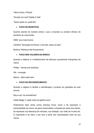 28
“Abra a boca, é Royal”
“Duvidar por quê? Sabão é Ypê”
“Quem pede um, pede Bis”
 FOCO NO BENEFÍCIO
Quando aborda de maneira direta o que a empresa ou produto oferece de
benefício ao consumidor.
OMO, lava mais branco
Carefree “Sensação de frescor o dia todo, todos os dias.”
Brahma “Refresca Até Pensamento.”
 FOCO NOS VALORES DA MARCA
Quando o objetivo é o fortalecimento de atributos (usualmente intangíveis) da
marca
Philips – Sense and simplicity
3M – inovação
Natura – Bem estar bem
 FOCO NO RECONHECIMENTO
Quando o objetivo é facilitar a identificação o produto em gôndolas de auto
serviço
Ray-o-vac “as amarelinhas”
Caldo Maggi “o caldo nobre da galinha azul”
Poderíamos listar ainda outros diversos focos, como o de expressar a
personalidade da marca, de gerar proximidade e simpatia por parte dos cliente,
de expressar sua liderança de mercado, sua tradição, sua visão de mundo etc.
O importante é ter claro o seu foco a partir das necessidades reais da sua
marca.
 