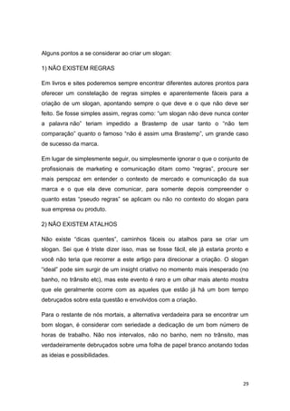 29
Alguns pontos a se considerar ao criar um slogan:
1) NÃO EXISTEM REGRAS
Em livros e sites poderemos sempre encontrar diferentes autores prontos para
oferecer um constelação de regras simples e aparentemente fáceis para a
criação de um slogan, apontando sempre o que deve e o que não deve ser
feito. Se fosse simples assim, regras como: “um slogan não deve nunca conter
a palavra não” teriam impedido a Brastemp de usar tanto o “não tem
comparação” quanto o famoso “não é assim uma Brastemp”, um grande caso
de sucesso da marca.
Em lugar de simplesmente seguir, ou simplesmente ignorar o que o conjunto de
profissionais de marketing e comunicação ditam como “regras”, procure ser
mais perspcaz em entender o contexto de mercado e comunicação da sua
marca e o que ela deve comunicar, para somente depois compreender o
quanto estas “pseudo regras” se aplicam ou não no contexto do slogan para
sua empresa ou produto.
2) NÃO EXISTEM ATALHOS
Não existe “dicas quentes”, caminhos fáceis ou atalhos para se criar um
slogan. Sei que é triste dizer isso, mas se fosse fácil, ele já estaria pronto e
você não teria que recorrer a este artigo para direcionar a criação. O slogan
“ideal” pode sim surgir de um insight criativo no momento mais inesperado (no
banho, no trânsito etc), mas este evento é raro e um olhar mais atento mostra
que ele geralmente ocorre com as aqueles que estão já há um bom tempo
debruçados sobre esta questão e envolvidos com a criação.
Para o restante de nós mortais, a alternativa verdadeira para se encontrar um
bom slogan, é considerar com seriedade a dedicação de um bom número de
horas de trabalho. Não nos intervalos, não no banho, nem no trânsito, mas
verdadeiramente debruçados sobre uma folha de papel branco anotando todas
as ideias e possibilidades.
 