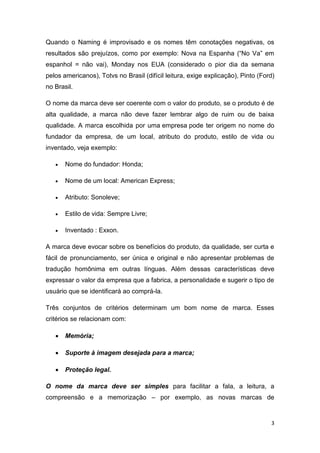 3
Quando o Naming é improvisado e os nomes têm conotações negativas, os
resultados são prejuízos, como por exemplo: Nova na Espanha (“No Va” em
espanhol = não vai), Monday nos EUA (considerado o pior dia da semana
pelos americanos), Totvs no Brasil (difícil leitura, exige explicação), Pinto (Ford)
no Brasil.
O nome da marca deve ser coerente com o valor do produto, se o produto é de
alta qualidade, a marca não deve fazer lembrar algo de ruim ou de baixa
qualidade. A marca escolhida por uma empresa pode ter origem no nome do
fundador da empresa, de um local, atributo do produto, estilo de vida ou
inventado, veja exemplo:
 Nome do fundador: Honda;
 Nome de um local: American Express;
 Atributo: Sonoleve;
 Estilo de vida: Sempre Livre;
 Inventado : Exxon.
A marca deve evocar sobre os benefícios do produto, da qualidade, ser curta e
fácil de pronunciamento, ser única e original e não apresentar problemas de
tradução homônima em outras línguas. Além dessas características deve
expressar o valor da empresa que a fabrica, a personalidade e sugerir o tipo de
usuário que se identificará ao comprá-la.
Três conjuntos de critérios determinam um bom nome de marca. Esses
critérios se relacionam com:
 Memória;
 Suporte à imagem desejada para a marca;
 Proteção legal.
O nome da marca deve ser simples para facilitar a fala, a leitura, a
compreensão e a memorização – por exemplo, as novas marcas de
 