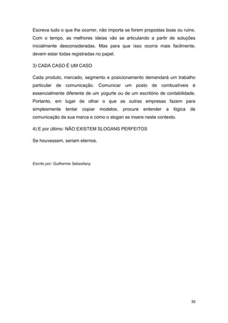 30
Escreva tudo o que lhe ocorrer, não importa se forem propostas boas ou ruins.
Com o tempo, as melhores ideias vão se articulando a partir de soluções
inicialmente desconsideradas. Mas para que isso ocorra mais facilmente,
devem estar todas registradas no papel.
3) CADA CASO É UM CASO
Cada produto, mercado, segmento e posicionamento demandará um trabalho
particular de comunicação. Comunicar um posto de combustíveis é
essencialmente diferente de um yogurte ou de um escritório de contabilidade.
Portanto, em lugar de olhar o que as outras empresas fazem para
simplesmente tentar copiar modelos, procure entender a lógica de
comunicação da sua marca e como o slogan se insere neste contexto.
4) E por último: NÃO EXISTEM SLOGANS PERFEITOS
Se houvessem, seriam eternos.
Escrito por: Guilherme Sebastiany
 