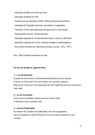 33
- Aplicação de Marca em tons de cinza;
- Aplicação de Marca em PB;
- Padrão de cores (Pantone, CMYK, RGB e percentuais de Preto);
- Indicação de Tipografia (primária, secundária e sugestões);
- Tamanho mínimo para aplicação de layouts com e sem slogan;
- Espaçamento mínimo / distanciamento;
- Aplicação sugerida em fundos padrões (claros, escuros, vibrantes);
- Aplicação sugerida em fundos ruidosos (imagens e padronagens);
- Conversão de Marca em diferentes formatos (curvas, .JPG, .TIFF).
Obs.: Olhar modelos passados em sala.
As 22 Leis da Marca, segundo Ries
1 – Lei da Expansão
O poder de uma marca é inversamente proporcional ao seu escopo.
O que é um Chevrolet? Um carro barato, caro, grande, pequeno.
Resumindo: Foque em uma proposição de valor específica que sua marca terá
mais valor.
2 – Lei da Contração
Uma marca se fortalece quando seu foco é mais nítido.
A Starbuck’s serve somente café.
3 – Leia da Publicidade
As marcas são criadas com publicidade, não com propaganda.
Sem a propaganda a Body Shop tornou-se uma marca poderosa a nível
mundial.
 