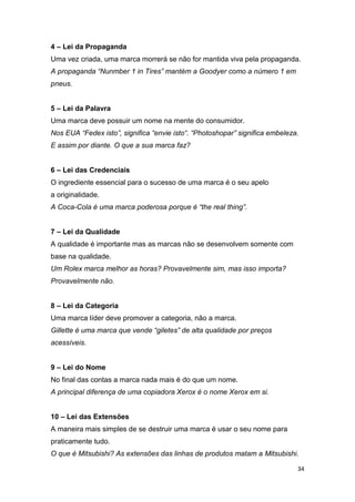 34
4 – Lei da Propaganda
Uma vez criada, uma marca morrerá se não for mantida viva pela propaganda.
A propaganda “Nunmber 1 in Tires” mantém a Goodyer como a número 1 em
pneus.
5 – Lei da Palavra
Uma marca deve possuir um nome na mente do consumidor.
Nos EUA “Fedex isto”, significa “envie isto“. “Photoshopar” significa embeleza.
E assim por diante. O que a sua marca faz?
6 – Lei das Credenciais
O ingrediente essencial para o sucesso de uma marca é o seu apelo
a originalidade.
A Coca-Cola é uma marca poderosa porque é “the real thing”.
7 – Lei da Qualidade
A qualidade é importante mas as marcas não se desenvolvem somente com
base na qualidade.
Um Rolex marca melhor as horas? Provavelmente sim, mas isso importa?
Provavelmente não.
8 – Lei da Categoria
Uma marca líder deve promover a categoria, não a marca.
Gillette é uma marca que vende “giletes” de alta qualidade por preços
acessíveis.
9 – Lei do Nome
No final das contas a marca nada mais é do que um nome.
A principal diferença de uma copiadora Xerox é o nome Xerox em si.
10 – Lei das Extensões
A maneira mais simples de se destruir uma marca é usar o seu nome para
praticamente tudo.
O que é Mitsubishi? As extensões das linhas de produtos matam a Mitsubishi.
 
