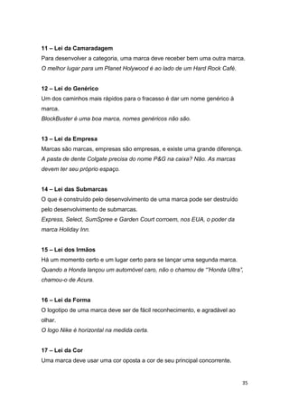 35
11 – Lei da Camaradagem
Para desenvolver a categoria, uma marca deve receber bem uma outra marca.
O melhor lugar para um Planet Holywood é ao lado de um Hard Rock Café.
12 – Lei do Genérico
Um dos caminhos mais rápidos para o fracasso é dar um nome genérico à
marca.
BlockBuster é uma boa marca, nomes genéricos não são.
13 – Lei da Empresa
Marcas são marcas, empresas são empresas, e existe uma grande diferença.
A pasta de dente Colgate precisa do nome P&G na caixa? Não. As marcas
devem ter seu próprio espaço.
14 – Lei das Submarcas
O que é construído pelo desenvolvimento de uma marca pode ser destruído
pelo desenvolvimento de submarcas.
Express, Select, SumSpree e Garden Court corroem, nos EUA, o poder da
marca Holiday Inn.
15 – Lei dos Irmãos
Há um momento certo e um lugar certo para se lançar uma segunda marca.
Quando a Honda lançou um automóvel caro, não o chamou de “’Honda Ultra”,
chamou-o de Acura.
16 – Lei da Forma
O logotipo de uma marca deve ser de fácil reconhecimento, e agradável ao
olhar.
O logo Nike é horizontal na medida certa.
17 – Lei da Cor
Uma marca deve usar uma cor oposta a cor de seu principal concorrente.
 