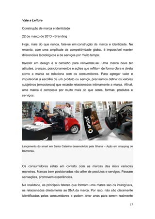 37
Vale a Leitura
Construção de marca e identidade
22 de março de 2013 • Branding
Hoje, mais do que nunca, fala-se em construção de marca e identidade. No
entanto, com uma amplitude de competitividade global, é impossível manter
diferenciais tecnológicos e de serviços por muito tempo.
Investir em design é o caminho para reinventar-se. Uma marca deve ter
atitudes, crenças, posicionamentos e ações que reflitam de forma clara e direta
como a marca se relaciona com os consumidores. Para agregar valor e
impulsionar a escolha de um produto ou serviço, precisamos definir os valores
subjetivos (emocionais) que estarão relacionados intimamente a marca. Afinal,
uma marca é composta por muito mais do que cores, formas, produtos e
serviços.
Lançamento do smart em Santa Catarina desenvolvido pela Ghana – Ação em shopping de
Blumenau.
Os consumidores estão em contato com as marcas das mais variadas
maneiras. Marcas bem posicionadas vão além de produtos e serviços. Passam
sensações, promovem experiências.
Na realidade, os principais fatores que formam uma marca são os intangíveis,
os relacionados diretamente ao DNA da marca. Por isso, não são claramente
identificados pelos consumidores e podem levar anos para serem realmente
 