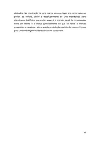 38
alinhados. Na construção de uma marca, deve-se levar em conta todos os
pontos de contato, desde o desenvolvimento de uma metodologia para
atendimento telefônico, que muitas vezes é o primeiro canal de comunicação
entre um cliente e a marca (principalmente no que se refere a marcas
associadas a serviços), até a seleção e definição correta de cores e formas
para uma embalagem ou identidade visual corporativa.
 