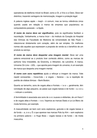 4
operadoras de telefonia móvel no Brasil, como a Oi, a Vivo e a Claro. Deve ser
distintivo, trazendo vantagens de memorização, imagem e proteção legal.
A palavra inglesa apple – maçã – é comum, mas se tornou referência única
quando usada em relação à marca da empresa que popularizou os
computadores pessoais – a Apple.
O nome da marca deve ser significativo, pois os significados facilitam a
recordação. Verbalmente, a marca Incor – do Instituto do Coração do Hospital
das Clínicas da Faculdade de Medicina da Universidade de São Paulo –
relaciona-se diretamente com coração, além de ser simples. Os melhores
nomes são aqueles que expressam a proposta de venda ou o benefício de um
produto ou serviço.
O nome da marca deve despertar uma imagem mental. Deve ser uma
palavra emocional se o produto tiver conteúdo afetivo, como as marcas de
perfume Very Irresistible, da Givenchy, e Attraction, da Lancôme. A marca,
Universo On Line – UOL – que aponta para imagem do universo, é um exemplo
de marca que desperta uma imagem mental.
O nome com sons repetitivos ajuda a reforçar a imagem da marca. Vale
repetir consoantes – Coca-Cola – e vogais – Saraiva – ou a repetição de
padrão de sílabas tônicas – Bank Boston.
Quanto ao tamanho, sons de vogais altas e frontais – i e e –, geralmente, têm
conotação de algo pequeno, ao passo que vogais baixas e de fundo – a, o e u
– indicam o contrário.
A feminilidade é associada aos sons de s e c suaves e sibilantes, de um fraco f
e de vogais altas e frontais – i e e. Vejamos as marcas Daslu e Le Lis Blanc de
moda feminina, por exemplo.
A masculinidade vai bem com sons explosivos, guturais e de vogais baixas e
de fundo – a, o e u. É o que aparece nas marcas Polo by Kim – som explosivo
na primeira palavra – e Hugo Boss – vogais baixas e de fundo – de moda
masculina.
 
