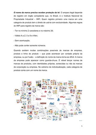 5
O nome da marca precisa receber proteção da lei. O amparo legal depende
de registro em órgão competente que, no Brasil, é o Instituto Nacional de
Propriedade Industrial – INPI. Quem registra primeiro uma marca em uma
categoria de produto tem o direito de usá-la com exclusividade. Algumas regras
do INPI para registro da marca são:
- Ter no mínimo 2 caracteres e no máximo 26;
- Válido A a Z, 0 a 9 e hífen;
- Sem acentuação;
- Não pode conter somente números.
Quando existem muitas combinações possíveis de marcas de empresa,
produto e linha de produto – que pode acontecer por vontade própria da
empresa, ou por fusão - a definição do nome da marca torna-se difícil. A marca
da empresa pode aparecer como guarda-chuva. É viável lançar nomes de
marcas de produtos, com identidades próprias, acrescidas ou não às marcas
de corporação ou empresa. No extremo de individualização, cada categoria de
produto conta com um nome de marca.
 