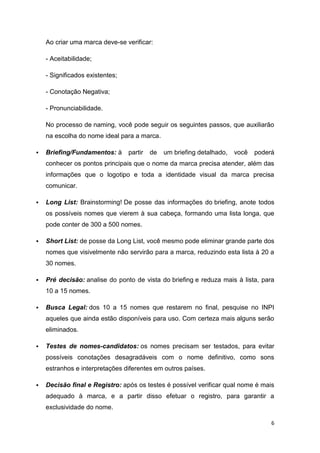 6
Ao criar uma marca deve-se verificar:
- Aceitabilidade;
- Significados existentes;
- Conotação Negativa;
- Pronunciabilidade.
No processo de naming, você pode seguir os seguintes passos, que auxiliarão
na escolha do nome ideal para a marca.
 Briefing/Fundamentos: à partir de um briefing detalhado, você poderá
conhecer os pontos principais que o nome da marca precisa atender, além das
informações que o logotipo e toda a identidade visual da marca precisa
comunicar.
 Long List: Brainstorming! De posse das informações do briefing, anote todos
os possíveis nomes que vierem à sua cabeça, formando uma lista longa, que
pode conter de 300 a 500 nomes.
 Short List: de posse da Long List, você mesmo pode eliminar grande parte dos
nomes que visivelmente não servirão para a marca, reduzindo esta lista à 20 a
30 nomes.
 Pré decisão: analise do ponto de vista do briefing e reduza mais à lista, para
10 a 15 nomes.
 Busca Legal: dos 10 a 15 nomes que restarem no final, pesquise no INPI
aqueles que ainda estão disponíveis para uso. Com certeza mais alguns serão
eliminados.
 Testes de nomes-candidatos: os nomes precisam ser testados, para evitar
possíveis conotações desagradáveis com o nome definitivo, como sons
estranhos e interpretações diferentes em outros países.
 Decisão final e Registro: após os testes é possível verificar qual nome é mais
adequado à marca, e a partir disso efetuar o registro, para garantir a
exclusividade do nome.
 