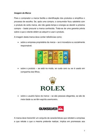 7
Imagem da Marca
Para o comprador a marca facilita a identificação dos produtos e simplifica o
processo de escolha. Se, após uma compra, o consumidor ficou satisfeito com
o produto de certa marca, ele não gasta tempo e energia ao decidir a próxima
compra – basta procurar a marca conhecida. Trata-se de uma garantia prévia
sobre o que o cliente obtém ao adquirir e usar o produto.
A imagem desta marca deve conter referências como:
 sobre a empresa proprietária da marca – se é inovadora ou socialmente
responsável;
 sobre o produto – se está na moda, se custa caro ou se é usado em
companhia dos filhos;
 sobre o usuário típico da marca – se são pessoas elegantes, se são de
meia idade ou se têm espírito aventureiro.
A marca deve transmitir um conjunto de características que retratem a empresa
e que retrate o que a mesma pretende realizar, implica em promessas aos
 