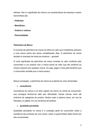 8
clientes. Isto é o significado da marca e as características da empresa a serem
transmitidas são:
- Atributos;
- Benefícios;
- Cultura e valores;
- Personalidade.
Patrimônio da Marca
O conceito de patrimônio de marca se refere ao valor que investidores atribuem
a uma marca acima dos ativos contabilizados dela. O patrimônio de marca
também é chamado de fundo de comércio – goodwill.
O outro significado de patrimônio de marca consiste no valor conferido pelo
consumidor a um produto com a marca acima do valor que ele conferiria ao
mesmo produto sem qualquer marca. Ou seja, pagar a mais pelo benefício que
o consumidor acredita que a marca possui.
Nessa concepção, o patrimônio de marca se sustenta em cinco dimensões:
 consciência;
Consciência da marca é um forte registro da marca na mente do consumidor,
que consegue lembrar-se dela sem dificuldade. Certas marcas viram até
sinônimo de categorias de produto. Muitos usam a palavra xerox, em vez de
fotocópia, ou gillete, em vez de lâmina de barbear.
 qualidade percebida;
Qualidade percebida na marca é a avaliação geral do consumidor sobre a
excelência dos produtos de uma marca, sobre a superioridade deles frente aos
dos concorrentes.
 