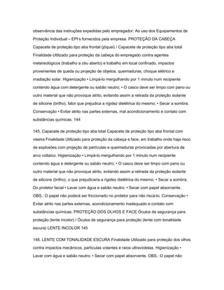 observância das instruções expedidas pelo empregador; Ao uso dos Equipamentos de 
Proteção Individual – EPI‘s fornecidos pela empresa. PROTEÇÃO DA CABEÇA 
Capacete de proteção tipo aba frontal (jóquei) / Capacete de proteção tipo aba total 
Finalidade Utilizado para proteção da cabeça do empregado contra agentes 
metereológicos (trabalho a céu aberto) e trabalho em local confinado, impactos 
provenientes de queda ou projeção de objetos, queimaduras, choque elétrico e 
irradiação solar. Higienização • Limpá-lo mergulhando por 1 minuto num recipiente 
contendo água com detergente ou sabão neutro; • O casco deve ser limpo com pano ou 
outro material que não provoque atrito, evitando assim a retirada da proteção isolante 
de silicone (brilho), fator que prejudica a rigidez dielétrica do mesmo; • Secar a sombra. 
Conservação • Evitar atrito nas partes externas, mal acondicionamento e contato com 
substâncias químicas. 144 
145. Capacete de proteção tipo aba total Capacete de proteção tipo aba frontal com 
viseira Finalidade Utilizado para proteção da cabeça e face, em trabalho onde haja risco 
de explosões com projeção de partículas e queimaduras provocadas por abertura de 
arco voltaico. Higienização • Limpá-lo mergulhando por 1 minuto num recipiente 
contendo água e detergente ou sabão neutro; • O casco deve ser limpo com pano ou 
outro material que não provoque atrito, evitando assim a retirada da proteção isolante 
de silicone (brilho), o que prejudicaria a rigidez dielétrica do mesmo; • Secar a sombra. 
Do protetor facial • Lavar com água e sabão neutro; • Secar com papel absorvente. 
OBS.: O papel não poderá ser friccionado no protetor para não riscá-lo. Conservação • 
Evitar atrito nas partes externas, acondicionamento inadequado e contato com 
substâncias químicas. PROTEÇÃO DOS OLHOS E FACE Óculos de segurança para 
proteção (lente incolor) / Óculos de segurança para proteção (lente com tonalidade 
escura) LENTE INCOLOR 145 
146. LENTE COM TONALIDADE ESCURA Finalidade Utilizado para proteção dos olhos 
contra impactos mecânicos, partículas volantes e raios ultravioletas. Higienização • 
Lavar com água e sabão neutro; • Secar com papel absorvente. OBS.: O papel não 
 
