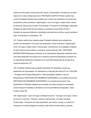 poderá ser friccionado na lente para não riscá-la. Conservação • Acondicionar na bolsa 
original com a face voltada para cima. PROTEÇÃO AUDITIVA Protetor auditivo tipo 
concha Finalidade Utilizado para proteção dos ouvidos nas atividades e nos locais que 
apresentem ruídos excessivos. Higienização • Lavar com água e sabão neutro, exceto 
as espumas internas das conchas. Conservação • Armazenar na embalagem adequada, 
protegido da ação direta de raios solares ou quaisquer outras fontes de calor; • 
Substituir as espumas (internas) e almofadas (externas) das conchas, quando estiverem 
sujas, endurecidas ou ressecadas. 146 
147. Protetor auditivo tipo inserção (plug) Finalidade Utilizado para proteção dos 
ouvidos nas atividades e nos locais que apresentem ruídos excessivos. Higienização • 
Lavar com água e sabão neutro. Conservação • Acondicionar na embalagem protegido 
da ação direta de raios solares ou quaisquer outras fontes de calor. PROTEÇÃO 
RESPIRATÓRIA Respirador purificador de ar (descartável) Respirador purificador de ar 
(com filtro) Respirador de adução de ar (máscara autônoma) Respirador purificador de 
ar (descartável) Respirador purificador de ar (com filtro) Respirador de adução de ar 
(máscara autônoma) 147 
148. Finalidade Utilizado para proteção respiratória em atividades e locais que 
apresentem tal necessidade, em atendimento a Instrução Normativa Nº1 de 11/04/1994 
– (Programa de Proteção Respiratória - Recomendações/ Seleção e Uso de 
Respiradores). PROTEÇÃO DOS MEMBROS SUPERIORES Luva isolante de borracha 
PROTEÇÃO DOS MEMBROS SUPERIORES Luva isolante de borracha Tarja 
identificadora Finalidade Utilizada para proteção das mãos e braços do empregado 
contra choque em trabalhos e atividades com circuitos elétricos energizados. Tipos / 
Contato /Tarja 148 
149. Higienização • Lavar com água e detergente neutro; • Enxaguar com água; • Secar 
ao ar livre e a sombra; • Polvilhar, externa e internamente, com talco industrial. 
Conservação • Armazenar em bolsa apropriada, sem dobrar, enrugar ou comprimir; • 
Armazenar em local protegido da umidade, ação direta de raios solares, produtos 
 