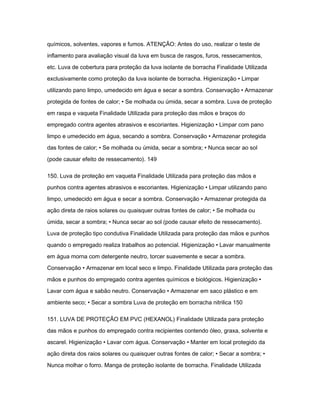 químicos, solventes, vapores e fumos. ATENÇÃO: Antes do uso, realizar o teste de 
inflamento para avaliação visual da luva em busca de rasgos, furos, ressecamentos, 
etc. Luva de cobertura para proteção da luva isolante de borracha Finalidade Utilizada 
exclusivamente como proteção da luva isolante de borracha. Higienização • Limpar 
utilizando pano limpo, umedecido em água e secar a sombra. Conservação • Armazenar 
protegida de fontes de calor; • Se molhada ou úmida, secar a sombra. Luva de proteção 
em raspa e vaqueta Finalidade Utilizada para proteção das mãos e braços do 
empregado contra agentes abrasivos e escoriantes. Higienização • Limpar com pano 
limpo e umedecido em água, secando a sombra. Conservação • Armazenar protegida 
das fontes de calor; • Se molhada ou úmida, secar a sombra; • Nunca secar ao sol 
(pode causar efeito de ressecamento). 149 
150. Luva de proteção em vaqueta Finalidade Utilizada para proteção das mãos e 
punhos contra agentes abrasivos e escoriantes. Higienização • Limpar utilizando pano 
limpo, umedecido em água e secar a sombra. Conservação • Armazenar protegida da 
ação direta de raios solares ou quaisquer outras fontes de calor; • Se molhada ou 
úmida, secar a sombra; • Nunca secar ao sol (pode causar efeito de ressecamento). 
Luva de proteção tipo condutiva Finalidade Utilizada para proteção das mãos e punhos 
quando o empregado realiza trabalhos ao potencial. Higienização • Lavar manualmente 
em água morna com detergente neutro, torcer suavemente e secar a sombra. 
Conservação • Armazenar em local seco e limpo. Finalidade Utilizada para proteção das 
mãos e punhos do empregado contra agentes químicos e biológicos. Higienização • 
Lavar com água e sabão neutro. Conservação • Armazenar em saco plástico e em 
ambiente seco; • Secar a sombra Luva de proteção em borracha nitrilica 150 
151. LUVA DE PROTEÇÃO EM PVC (HEXANOL) Finalidade Utilizada para proteção 
das mãos e punhos do empregado contra recipientes contendo óleo, graxa, solvente e 
ascarel. Higienização • Lavar com água. Conservação • Manter em local protegido da 
ação direta dos raios solares ou quaisquer outras fontes de calor; • Secar a sombra; • 
Nunca molhar o forro. Manga de proteção isolante de borracha. Finalidade Utilizada 
 