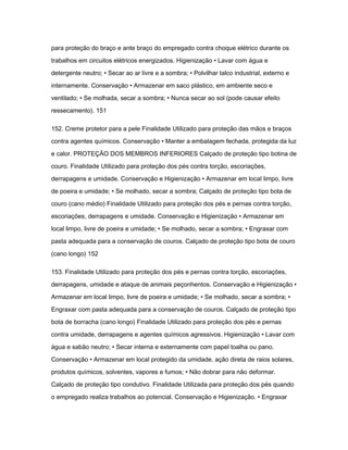 para proteção do braço e ante braço do empregado contra choque elétrico durante os 
trabalhos em circuitos elétricos energizados. Higienização • Lavar com água e 
detergente neutro; • Secar ao ar livre e a sombra; • Polvilhar talco industrial, externo e 
internamente. Conservação • Armazenar em saco plástico, em ambiente seco e 
ventilado; • Se molhada, secar a sombra; • Nunca secar ao sol (pode causar efeito 
ressecamento). 151 
152. Creme protetor para a pele Finalidade Utilizado para proteção das mãos e braços 
contra agentes químicos. Conservação • Manter a embalagem fechada, protegida da luz 
e calor. PROTEÇÃO DOS MEMBROS INFERIORES Calçado de proteção tipo botina de 
couro. Finalidade Utilizado para proteção dos pés contra torção, escoriações, 
derrapagens e umidade. Conservação e Higienização • Armazenar em local limpo, livre 
de poeira e umidade; • Se molhado, secar a sombra; Calçado de proteção tipo bota de 
couro (cano médio) Finalidade Utilizado para proteção dos pés e pernas contra torção, 
escoriações, derrapagens e umidade. Conservação e Higienização • Armazenar em 
local limpo, livre de poeira e umidade; • Se molhado, secar a sombra; • Engraxar com 
pasta adequada para a conservação de couros. Calçado de proteção tipo bota de couro 
(cano longo) 152 
153. Finalidade Utilizado para proteção dos pés e pernas contra torção, escoriações, 
derrapagens, umidade e ataque de animais peçonhentos. Conservação e Higienização • 
Armazenar em local limpo, livre de poeira e umidade; • Se molhado, secar a sombra; • 
Engraxar com pasta adequada para a conservação de couros. Calçado de proteção tipo 
bota de borracha (cano longo) Finalidade Utilizado para proteção dos pés e pernas 
contra umidade, derrapagens e agentes químicos agressivos. Higienização • Lavar com 
água e sabão neutro; • Secar interna e externamente com papel toalha ou pano. 
Conservação • Armazenar em local protegido da umidade, ação direta de raios solares, 
produtos químicos, solventes, vapores e fumos; • Não dobrar para não deformar. 
Calçado de proteção tipo condutivo. Finalidade Utilizada para proteção dos pés quando 
o empregado realiza trabalhos ao potencial. Conservação e Higienização. • Engraxar 
 